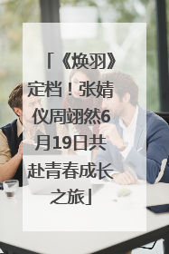 《焕羽》定档！张婧仪周翊然6月19日共赴青春成长之旅