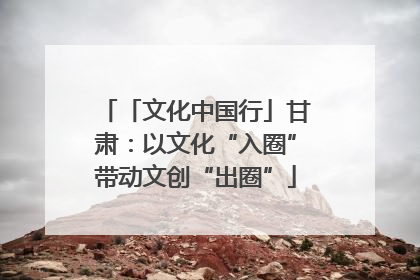 「文化中国行」甘肃：以文化“入圈”带动文创“出圈”