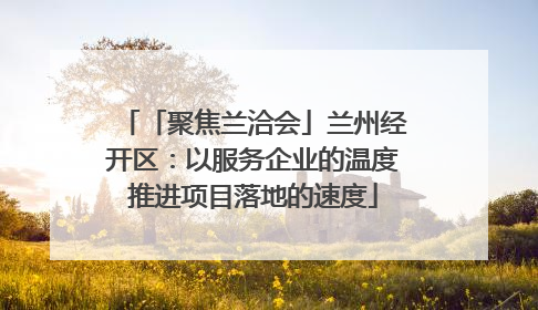 「聚焦兰洽会」兰州经开区：以服务企业的温度推进项目落地的速度