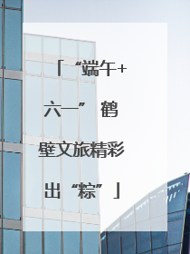 “端午+六一” 鹤壁文旅精彩出“粽”