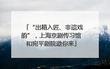 “出箱入匠、非遗戏韵”，上海京剧传习馆和宛平剧院邀你来