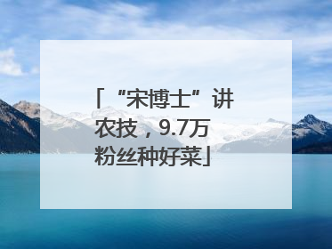 “宋博士”讲农技，9.7万粉丝种好菜