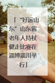 “好运山东”山东省老年人持杖健走比赛在淄博淄川举行