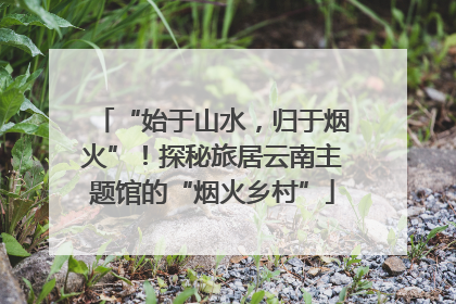 “始于山水，归于烟火”！探秘旅居云南主题馆的“烟火乡村”