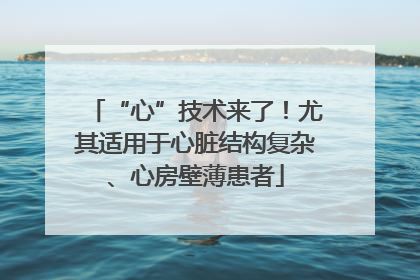 “心”技术来了！尤其适用于心脏结构复杂、心房壁薄患者