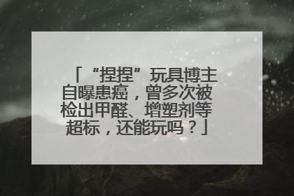 “捏捏”玩具博主自曝患癌，曾多次被检出甲醛、增塑剂等超标，还能玩吗？