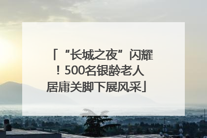 “长城之夜”闪耀！500名银龄老人居庸关脚下展风采