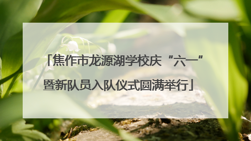 焦作市龙源湖学校庆“六一”暨新队员入队仪式圆满举行