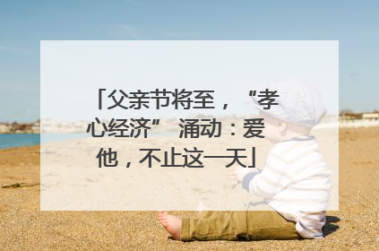 父亲节将至，“孝心经济” 涌动：爱他，不止这一天