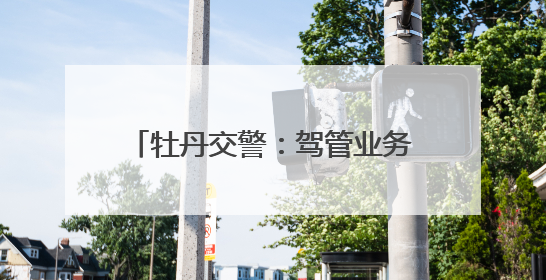 牡丹交警：驾管业务“一站办”，“微型”车管所巨方便！