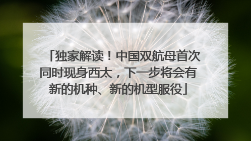 独家解读！中国双航母首次同时现身西太，下一步将会有新的机种、新的机型服役