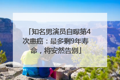 知名男演员自曝第4次患癌：最多剩9年寿命，将安然告别