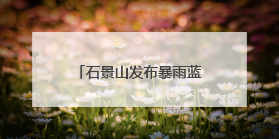 石景山发布暴雨蓝色预警，遭遇短时强降雨这样避险