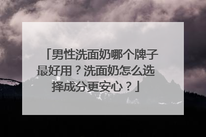男性洗面奶哪个牌子最好用？洗面奶怎么选择成分更安心？