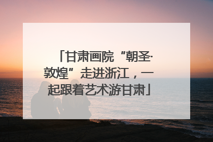 甘肃画院“朝圣·敦煌”走进浙江，一起跟着艺术游甘肃
