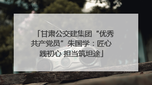 甘肃公交建集团“优秀共产党员”朱国学：匠心践初心 担当筑坦途