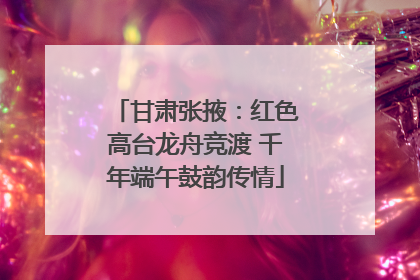 甘肃张掖：红色高台龙舟竞渡 千年端午鼓韵传情