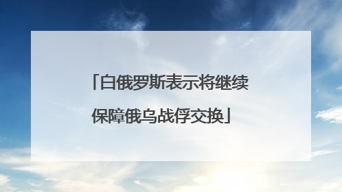 白俄罗斯表示将继续保障俄乌战俘交换