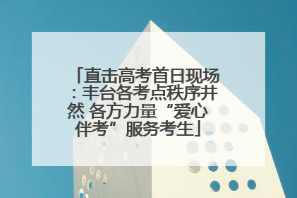 直击高考首日现场：丰台各考点秩序井然 各方力量“爱心伴考”服务考生