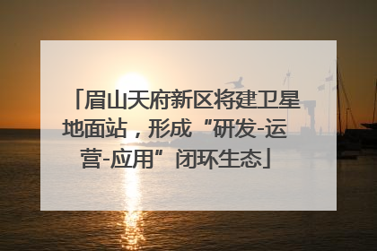 眉山天府新区将建卫星地面站，形成“研发-运营-应用”闭环生态