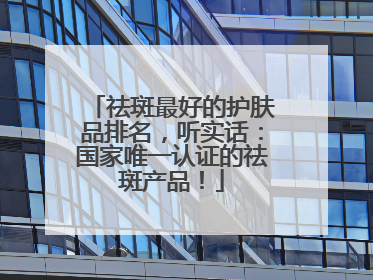 祛斑最好的护肤品排名，听实话：国家唯一认证的祛斑产品！