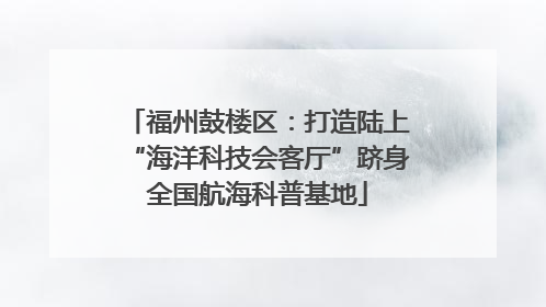 福州鼓楼区：打造陆上“海洋科技会客厅”跻身全国航海科普基地