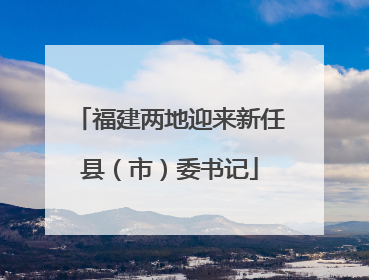 福建两地迎来新任县（市）委书记