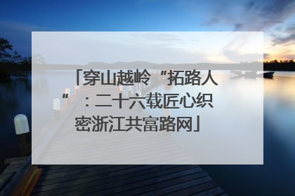 穿山越岭“拓路人”：二十六载匠心织密浙江共富路网