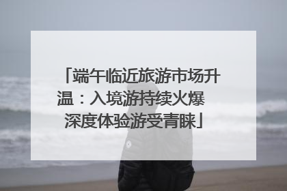 端午临近旅游市场升温：入境游持续火爆 深度体验游受青睐