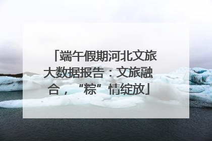 端午假期河北文旅大数据报告：文旅融合，“粽”情绽放