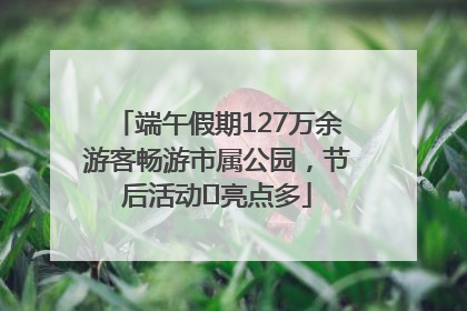 端午假期127万余游客畅游市属公园，节后活动﻿亮点多