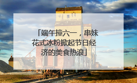 端午撞六一，串妹花式冰粉掀起节日经济的美食热浪