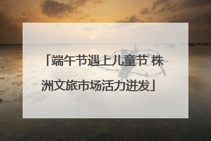 端午节遇上儿童节 株洲文旅市场活力迸发