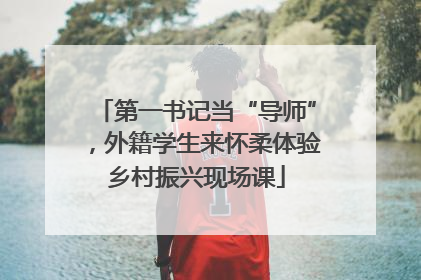 第一书记当“导师”，外籍学生来怀柔体验乡村振兴现场课