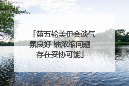 第五轮美伊会谈气氛良好 铀浓缩问题存在妥协可能
