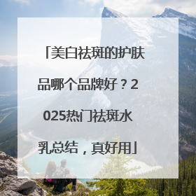 美白祛斑的护肤品哪个品牌好？2025热门祛斑水乳总结，真好用