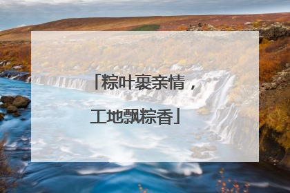 粽叶裹亲情，工地飘粽香