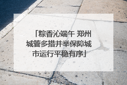 粽香沁端午 郑州城管多措并举保障城市运行平稳有序