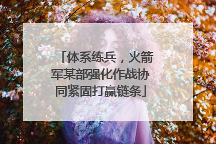体系练兵，火箭军某部强化作战协同紧固打赢链条