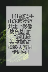 佳能携手山东博物馆共建“影像教育基地” “遇见最美博物馆”摄影大赛同步启幕