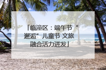 临潼区：端午节“邂逅”儿童节 文旅融合活力迸发