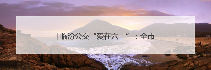 临汾公交“爱在六一”：全市学生乘公交有好礼、免费游