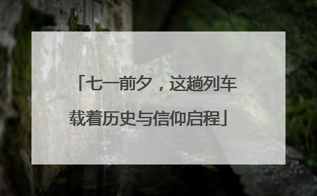 七一前夕，这趟列车载着历史与信仰启程