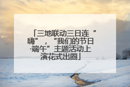 三地联动三日连“嗨”，“我们的节日·端午”主题活动上演花式出圈