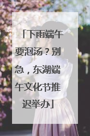 下雨端午要泡汤？别急，东湖端午文化节推迟举办