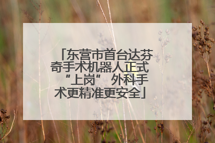 东营市首台达芬奇手术机器人正式“上岗” 外科手术更精准更安全