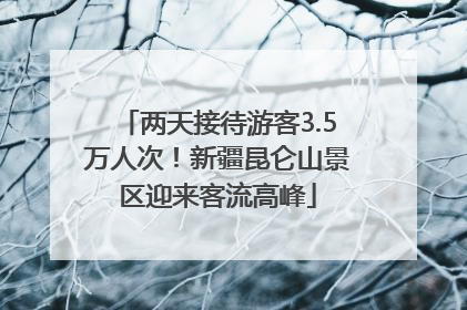两天接待游客3.5万人次！新疆昆仑山景区迎来客流高峰