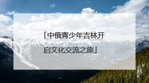 中俄青少年吉林开启文化交流之旅