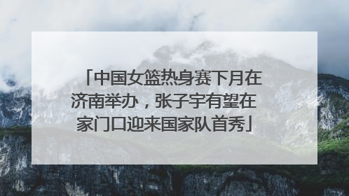 中国女篮热身赛下月在济南举办，张子宇有望在家门口迎来国家队首秀