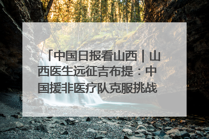 中国日报看山西｜山西医生远征吉布提：中国援非医疗队克服挑战救助非洲患者